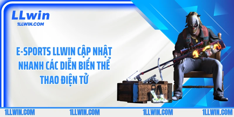 E-sports LLWIN cập nhật nhanh các diễn biến thể thao điện tử